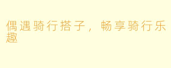 偶遇骑行搭子，畅享骑行乐趣