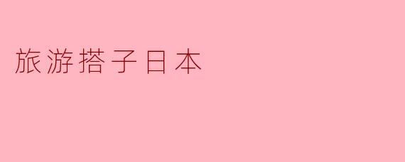 旅游搭子日本有什么好的推荐?****