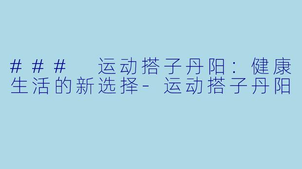 ### 运动搭子丹阳：健康生活的新选择-运动搭子丹阳