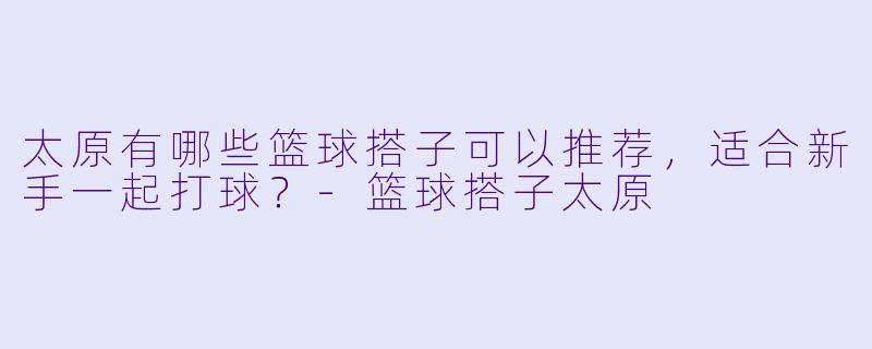 太原有哪些篮球搭子可以推荐,适合新手一起打球?