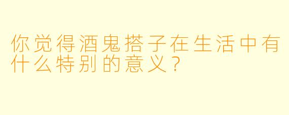 你觉得酒鬼搭子在生活中有什么特别的意义？