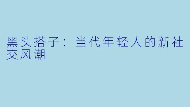 黑头搭子：当代年轻人的新社交风潮