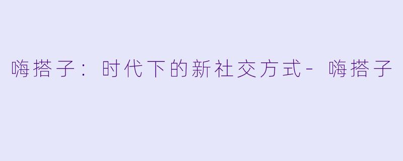 嗨搭子:时代下的新社交方式