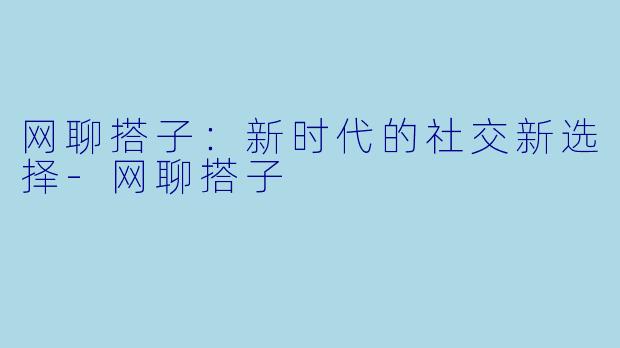 网聊搭子：新时代的社交新选择-网聊搭子
