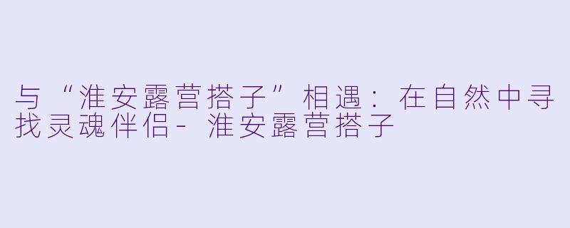 与“淮安露营搭子”相遇:在自然中寻找灵魂伴侣