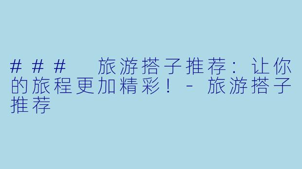 ### 旅游搭子推荐：让你的旅程更加精彩！-旅游搭子推荐