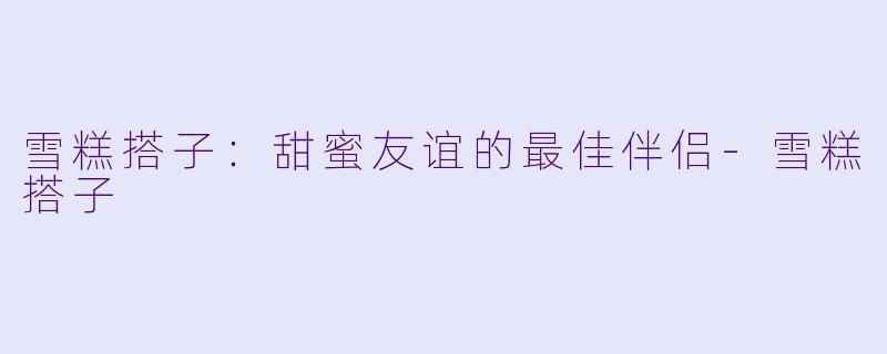 雪糕搭子：甜蜜友谊的最佳伴侣-雪糕搭子