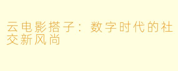 云电影搭子：数字时代的社交新风尚