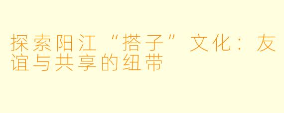 探索阳江“搭子”文化：友谊与共享的纽带