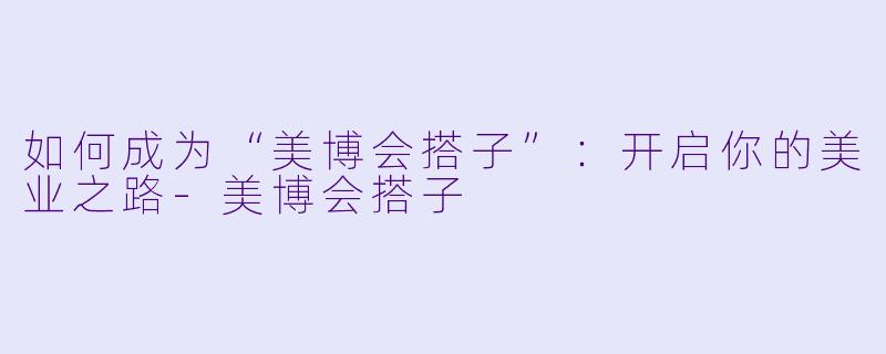 如何成为“美博会搭子”：开启你的美业之路-美博会搭子