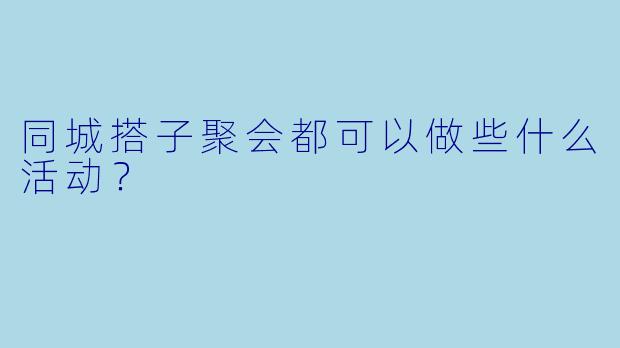 同城搭子聚会都可以做些什么活动？  