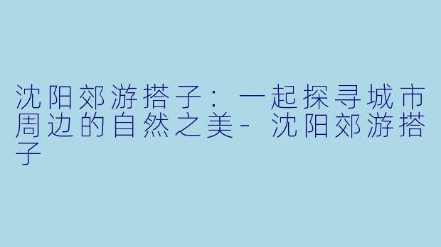 沈阳郊游搭子：一起探寻城市周边的自然之美-沈阳郊游搭子