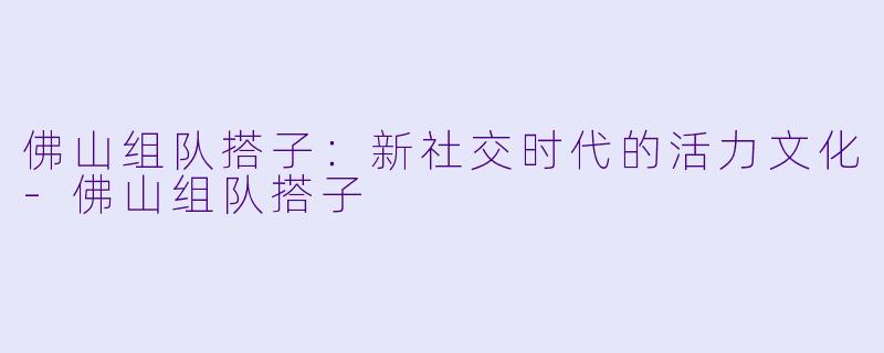 佛山组队搭子：新社交时代的活力文化-佛山组队搭子
