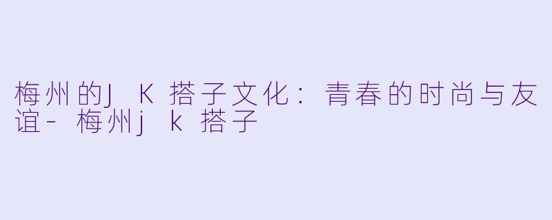 梅州的JK搭子文化：青春的时尚与友谊-梅州jk搭子