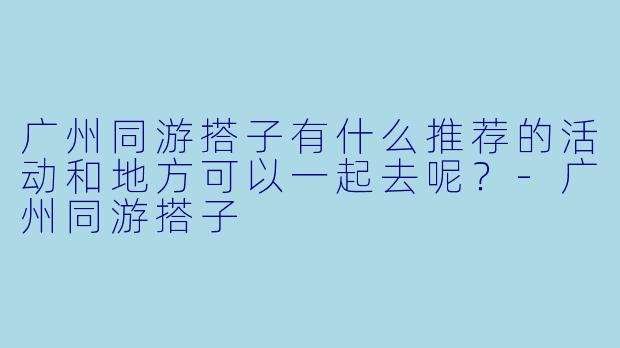 广州同游搭子有什么推荐的活动和地方可以一起去呢？