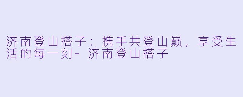 济南登山搭子:携手共登山巅,享受生活的每一刻
