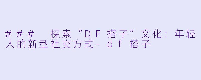 ### 探索“DF搭子”文化：年轻人的新型社交方式-df搭子