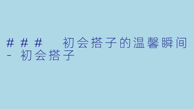 ### 初会搭子的温馨瞬间-初会搭子