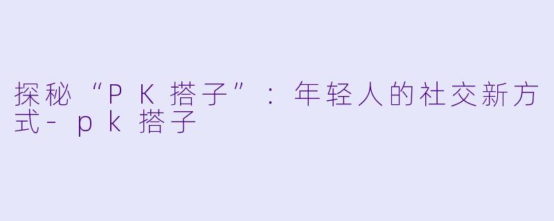探秘“PK搭子”：年轻人的社交新方式-pk搭子