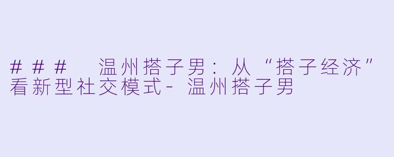 ### 温州搭子男：从“搭子经济”看新型社交模式-温州搭子男