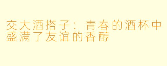 交大酒搭子:青春的酒杯中盛满了友谊的香醇