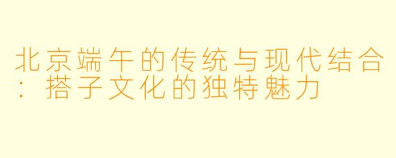 北京端午的传统与现代结合：搭子文化的独特魅力