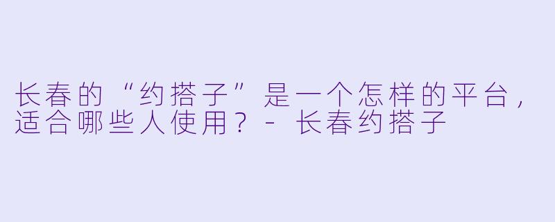 长春的“约搭子”是一个怎样的平台,适合哪些人使用?