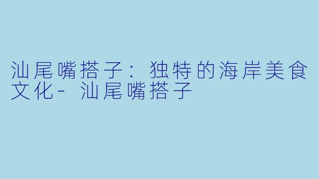 汕尾嘴搭子：独特的海岸美食文化-汕尾嘴搭子