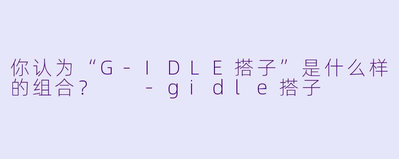 你认为“G-IDLE搭子”是什么样的组合？  -gidle搭子