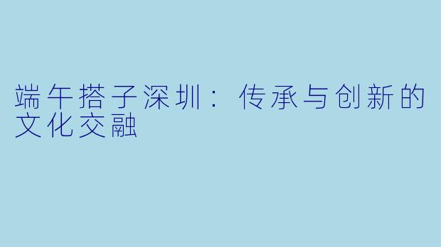 端午搭子深圳：传承与创新的文化交融