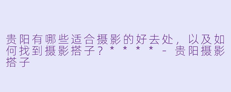贵阳有哪些适合摄影的好去处，以及如何找到摄影搭子？****-贵阳摄影搭子