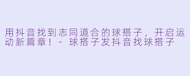 用抖音找到志同道合的球搭子，开启运动新篇章！-球搭子发抖音找球搭子