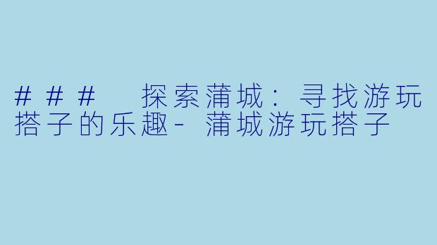 ### 探索蒲城：寻找游玩搭子的乐趣-蒲城游玩搭子