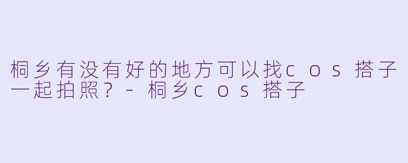 桐乡有没有好的地方可以找cos搭子一起拍照？