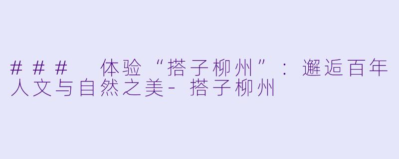 ### 体验“搭子柳州”:邂逅百年人文与自然之美