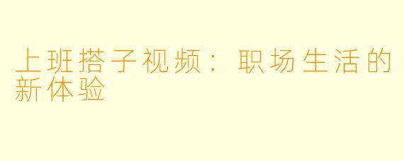 上班搭子视频：职场生活的新体验