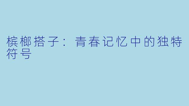 槟榔搭子：青春记忆中的独特符号