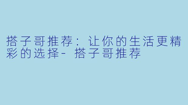 搭子哥推荐：让你的生活更精彩的选择-搭子哥推荐