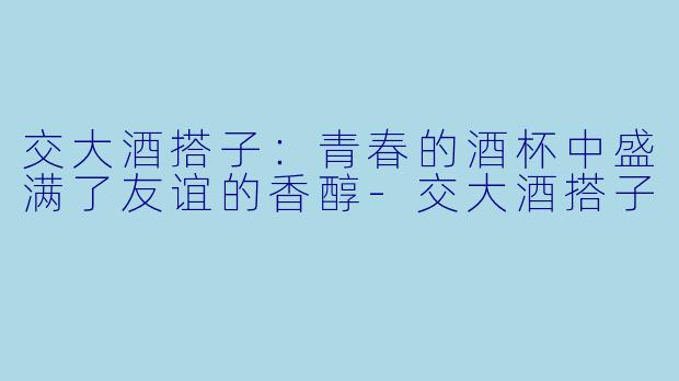 交大酒搭子：青春的酒杯中盛满了友谊的香醇-交大酒搭子