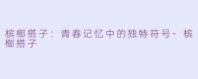 槟榔搭子：青春记忆中的独特符号-槟榔搭子