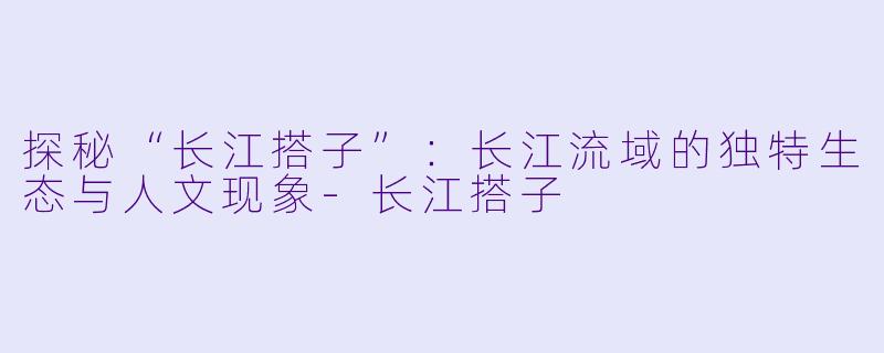 探秘“长江搭子”：长江流域的独特生态与人文现象-长江搭子