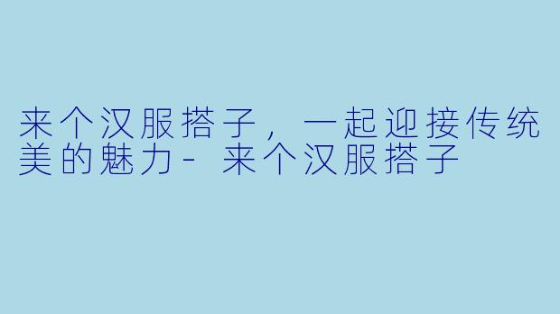 来个汉服搭子，一起迎接传统美的魅力-来个汉服搭子