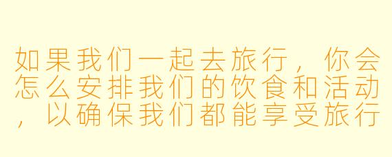 如果我们一起去旅行,你会怎么安排我们的饮食和活动,以确保我们都能享受旅行的乐趣?****