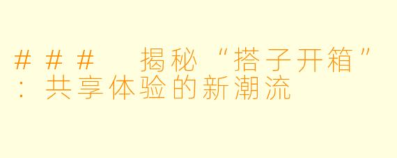### 揭秘“搭子开箱”：共享体验的新潮流