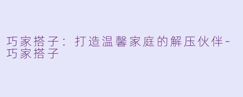 巧家搭子：打造温馨家庭的解压伙伴-巧家搭子
