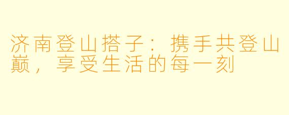 济南登山搭子：携手共登山巅，享受生活的每一刻