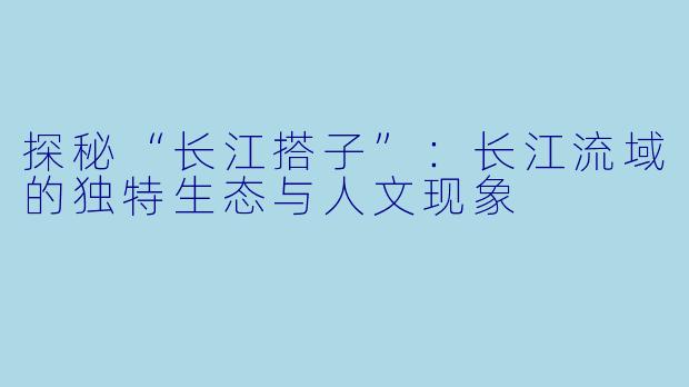 探秘“长江搭子”:长江流域的独特生态与人文现象