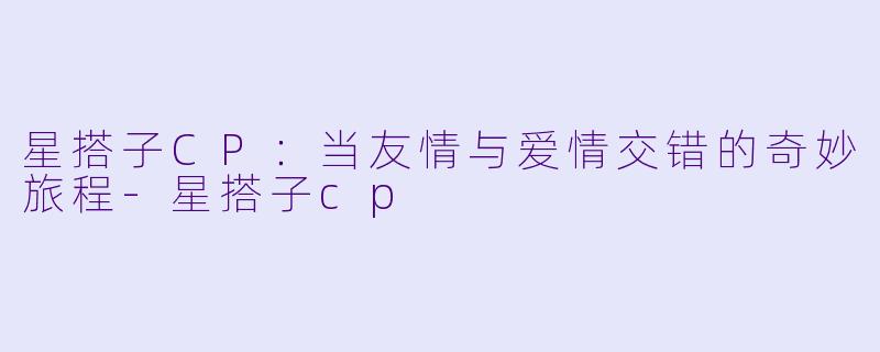 星搭子CP：当友情与爱情交错的奇妙旅程