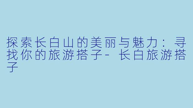 探索长白山的美丽与魅力：寻找你的旅游搭子-长白旅游搭子