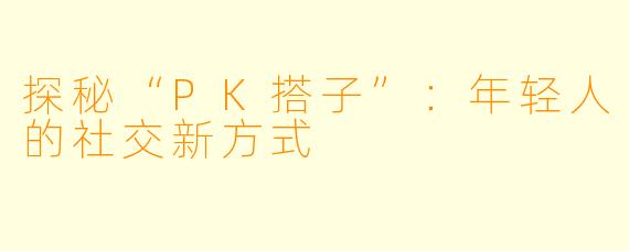 探秘“PK搭子”：年轻人的社交新方式